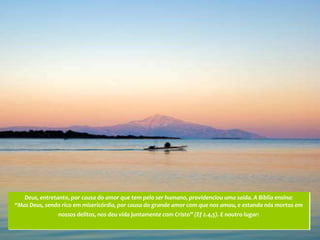 Deus, entretanto, por causa do amor que tem pelo ser humano, providenciou uma saída. A Bíblia ensina:
“Mas Deus, sendo rico em misericórdia, por causa do grande amor com que nos amou, e estando nós mortos em
               nossos delitos, nos deu vida juntamente com Cristo” (Ef 2.4,5). E noutro lugar:
 