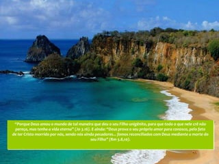 “Porque Deus amou o mundo de tal maneira que deu o seu Filho unigênito, para que todo o que nele crê não
 pereça, mas tenha a vida eterna” (Jo 3.16). E ainda: “Deus prova o seu próprio amor para conosco, pelo fato
de ter Cristo morrido por nós, sendo nós ainda pecadores... fomos reconciliados com Deus mediante a morte do
                                            seu Filho” (Rm 5.8,10).
 