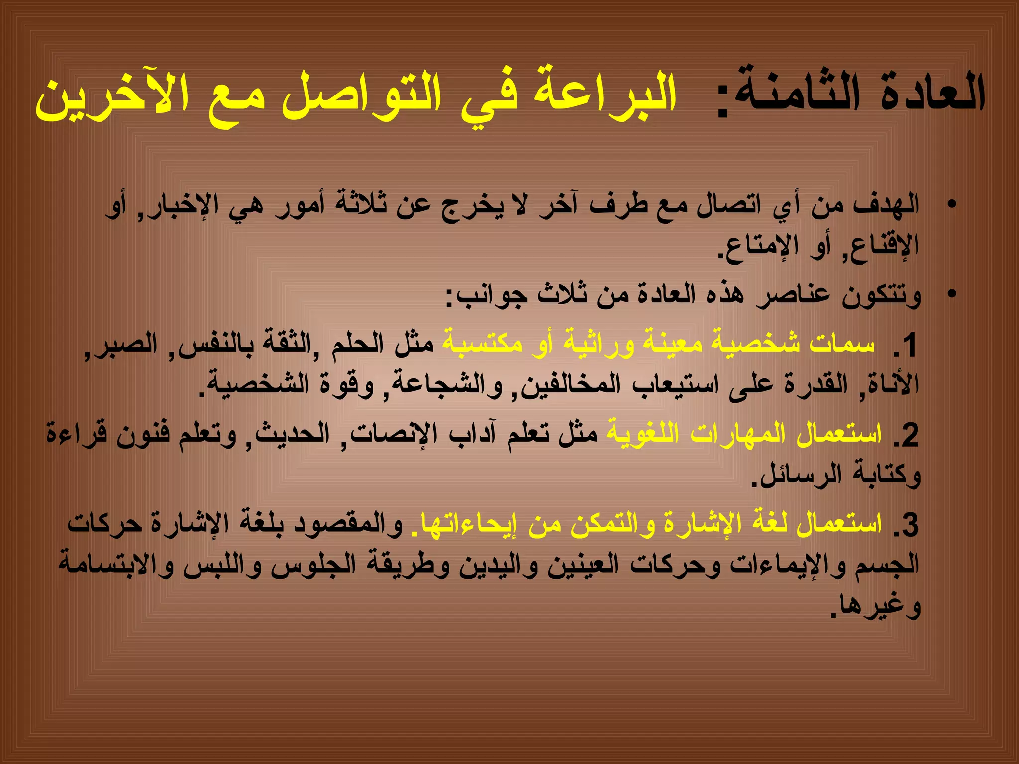 العادة الثامنة :  البراعة  في التواصل مع الآخرين الهدف من أي اتصال مع طرف  آ خر لا يخرج عن ثلاثة  أ مور هي الإخبار ,  أو الإقناع ,  أو الإمتاع . وتتكون عناصر هذه العادة من ثلاث جوانب : 1.  سمات شخصية معينة وراثية  أ و مكتسبة  مثل الحلم  , الثقة بالنفس ,  الصبر ,  الأناة ,  القدرة على استيعاب المخالفين ,  والشجاعة ,  وقوة الشخصية . 2.  استعمال المهارات اللغوية  مثل تعلم آداب الإنصات ,   الحديث ,  وتعلم فنون قراءة وكتابة  الرسائل .  3.  استعمال لغة الإشارة والتمكن من إيحاءاتها .   والمقصود بلغة الإشارة حركات الجسم والإيماءات وحركات العينين واليدين وطريقة الجلوس واللبس   والابتسامة وغيرها . 
