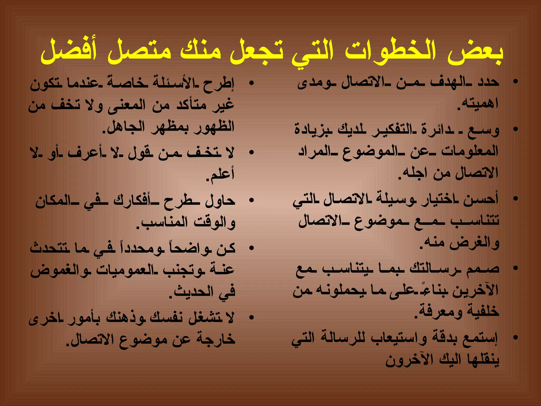 بعض الخطوات التي تجعل منك متصل أفضل إ طرح الأسئلة خاصةً عندما تكون غير متأكد من المعنى ولا تخف من الظهور بمظهر الجاهل . لا تخف من قول لا  أ عرف  أ و لا  أ علم . حاول طرح  أ فكارك في المكان والوقت المناسب . كن واضحاً ومحدداً في ما تتحدث عنة وتجنب العموميات والغموض في الحديث . لا تشغل نفسك وذهنك بأمور اخرى خارجة عن موضوع الاتصال . حدد الهدف من الاتصال ومدى اهميته . وسع  دائرة التفكير لديك بزيادة المعلومات عن الموض و ع المراد الاتصال من اجله .   أحسن اختيار وسيلة الاتصال التي تتناسب مع موضوع الاتصال والغرض منه .   صمم رسالتك بما يتناسب مع الآخرين بناءً على ما يحملونه من خلفية ومعرفة .   إ ستمع بدقة واستيعاب  ل لرسالة التي ينقلها اليك الآخرون 