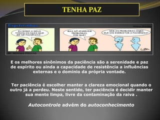 E os melhores sinônimos da paciência são a serenidade e paz
de espírito ou ainda a capacidade de resistência a influências
externas e o domínio da própria vontade.
Ter paciência é escolher manter a clareza emocional quando o
outro já a perdeu. Neste sentido, ter paciência é decidir manter
sua mente limpa, livre da contaminação da raiva .
Autocontrole advém do autoconhecimento
TENHA PAZ
 