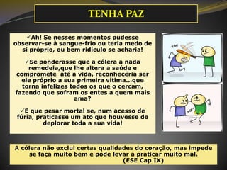 Ah! Se nesses momentos pudesse
observar-se à sangue-frio ou teria medo de
si próprio, ou bem ridículo se acharia!
Se ponderasse que a cólera a nada
remedeia,que lhe altera a saúde e
compromete até a vida, reconheceria ser
ele próprio a sua primeira vítima...que
torna infelizes todos os que o cercam,
fazendo que sofram os entes a quem mais
ama?
E que pesar mortal se, num acesso de
fúria, praticasse um ato que houvesse de
deplorar toda a sua vida!
A cólera não exclui certas qualidades do coração, mas impede
se faça muito bem e pode levar a praticar muito mal.
(ESE Cap IX)
TENHA PAZ
 