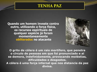 Quando um homem investe contra
outro, utilizando a força física,
os recursos espirituais de
qualquer espécie já foram
momentaneamente
obliterados no atacante
O grito de cólera é um raio mortífero, que penetra
o círculo de pessoas em que foi pronunciado e aí
se demora, indefinidamente, provocando moléstias,
dificuldades e desgostos.
A cólera é uma força infernal que nos distancia da paz
divina.
TENHA PAZ
 