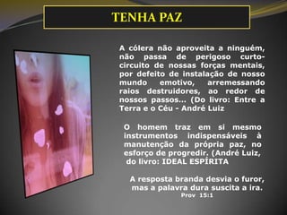 A resposta branda desvia o furor,
mas a palavra dura suscita a ira.
Prov 15:1
A cólera não aproveita a ninguém,
não passa de perigoso curto-
circuito de nossas forças mentais,
por defeito de instalação de nosso
mundo emotivo, arremessando
raios destruidores, ao redor de
nossos passos... (Do livro: Entre a
Terra e o Céu - André Luiz
O homem traz em si mesmo
instrumentos indispensáveis à
manutenção da própria paz, no
esforço de progredir. (André Luiz,
do livro: IDEAL ESPÍRITA
TENHA PAZ
 