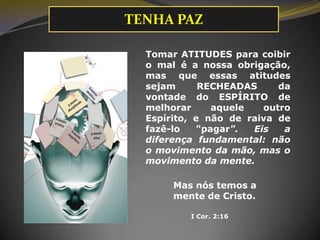 Tomar ATITUDES para coibir
o mal é a nossa obrigação,
mas que essas atitudes
sejam RECHEADAS da
vontade do ESPÍRITO de
melhorar aquele outro
Espírito, e não de raiva de
fazê-lo "pagar". Eis a
diferença fundamental: não
o movimento da mão, mas o
movimento da mente.
I Cor. 2:16
Mas nós temos a
mente de Cristo.
TENHA PAZ
 