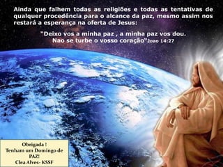Ainda que falhem todas as religiões e todas as tentativas de
qualquer procedência para o alcance da paz, mesmo assim nos
restará a esperança na oferta de Jesus:
“Deixo vos a minha paz , a minha paz vos dou.
Nao se turbe o vosso coração“Joao 14:27
Obrigada !
Tenham um Domingo de
PAZ!
Clea Alves- KSSF
 