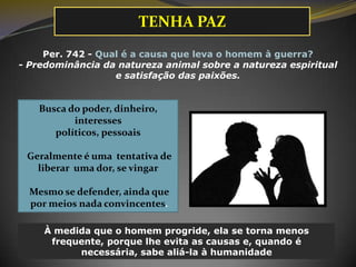 Per. 742 - Qual é a causa que leva o homem à guerra?
- Predominância da natureza animal sobre a natureza espiritual
e satisfação das paixões.
Busca do poder, dinheiro,
interesses
políticos, pessoais
Geralmente é uma tentativa de
liberar uma dor, se vingar
Mesmo se defender, ainda que
por meios nada convincentes.
À medida que o homem progride, ela se torna menos
frequente, porque lhe evita as causas e, quando é
necessária, sabe aliá-la à humanidade
TENHA PAZ
 