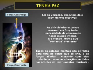 Lei da Vibração, executam dois
movimentos rotativos
As dificuldades externas
ocorrem em função da
necessidade de educarmos
nosso mundo interno.
É o mundo interno que
“comanda” o externo.
Força Centrífuga
Todos os estados mentais são atirados
para fora do corpo que os cria, e as
forças aliadas vibrando com eles
,trabalham como as vibrações emitidas
por acordes de instrumentos musicais .
Força Centrípeta
TENHA PAZ
 
