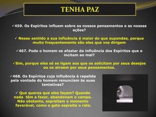 TENHA PAZ
459. Os Espíritos influem sobre os nossos pensamentos e as nossas
ações?
 Nesse sentido a sua influência é maior do que supondes, porque
muito frequentemente são eles que vos dirigem
467. Pode o homem se afastar da influência dos Espíritos que o
incitam ao mal?
Sim, porque eles só se ligam aos que os solicitam por seus desejos
ou os atraem por seus pensamentos.
468. Os Espíritos cuja influência é repelida
pela vontade do homem renunciam às suas
tentativas?
 Que queres que eles façam? Quando
nada têm a fazer, abandonam o campo.
Não obstante, espreitam o momento
favorável, como o gato espreita o rato.
 