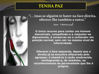 TENHA PAZ
“(...)mas se alguém te bater na face direita,
oferece-lhe também a outra.”
Jesus ( Mateus,5:39)
O único recurso para conter um homem
desvairado, compelindo-o a reajustar-se
dignamente, é conservar-se o contendor em
posição normal, sem cair no mesmo nível de
inferioridade.
Oferecer a face esquerda, depois que a
direita já se encontra dilacerada pelo
agressor, é chamá-lo à razão enobrecida,
reintegrando-o, de imediato, no
reconhecimento da perversidade que lhe é
própria.

 