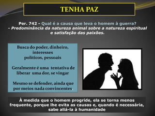 TENHA PAZ
Per. 742 - Qual é a causa que leva o homem à guerra?
- Predominância da natureza animal sobre a natureza espiritual
e satisfação das paixões.

Busca do poder, dinheiro,
interesses
políticos, pessoais

Geralmente é uma tentativa de
liberar uma dor, se vingar
Mesmo se defender, ainda que
por meios nada convincentes.
À medida que o homem progride, ela se torna menos
frequente, porque lhe evita as causas e, quando é necessária,
sabe aliá-la à humanidade

 
