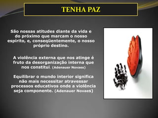 TENHA PAZ
São nossas atitudes diante da vida e
do próximo que marcam o nosso
espírito, e, conseqüentemente, o nosso
próprio destino.
A violência externa que nos atinge é
fruto da desorganização interna que
nos constitui. (Adenauer Novaes)
Equilibrar o mundo interior significa
não mais necessitar atravessar
processos educativos onde a violência
seja componente. (Adenauer Novaes)

 