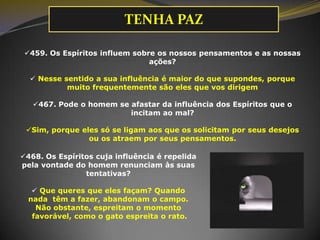 TENHA PAZ
459. Os Espíritos influem sobre os nossos pensamentos e as nossas
ações?
 Nesse sentido a sua influência é maior do que supondes, porque
muito frequentemente são eles que vos dirigem
467. Pode o homem se afastar da influência dos Espíritos que o
incitam ao mal?
Sim, porque eles só se ligam aos que os solicitam por seus desejos
ou os atraem por seus pensamentos.
468. Os Espíritos cuja influência é repelida
pela vontade do homem renunciam às suas
tentativas?

 Que queres que eles façam? Quando
nada têm a fazer, abandonam o campo.
Não obstante, espreitam o momento
favorável, como o gato espreita o rato.

 