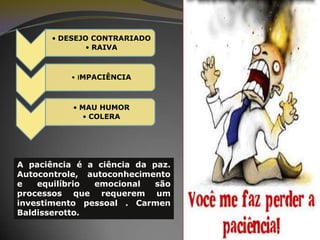 • DESEJO CONTRARIADO
• RAIVA

• IMPACIÊNCIA

• MAU HUMOR
• COLERA

A paciência é a ciência da paz.
Autocontrole, autoconhecimento
e
equilíbrio
emocional
são
processos que requerem um
investimento pessoal . Carmen
Baldisserotto.

 