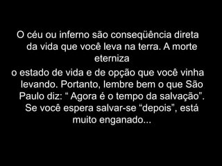 O céu ou inferno são conseqüência direta da vida que você leva na terra. A morte eterniza o estado de vida e de opção que você vinha levando. Portanto, lembre bem o que São Paulo diz: “ Agora é o tempo da salvação”. Se você espera salvar-se “depois”, está muito enganado...