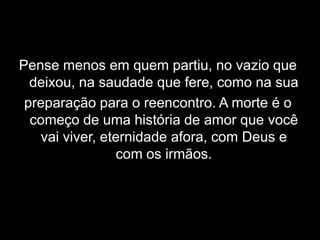 Pense menos em quem partiu, no vazio que deixou, na saudade que fere, como na sua preparação para o reencontro. A morte é o começo de uma história de amor que você vai viver, eternidade afora, com Deus e com os irmãos.