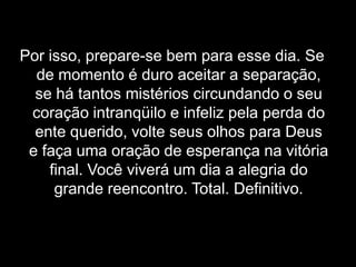 Por isso, prepare-se bem para esse dia. Se de momento é duro aceitar a separação, se há tantos mistérios circundando o seu coração intranqüilo e infeliz pela perda do ente querido, volte seus olhos para Deus e faça uma oração de esperança na vitória final. Você viverá um dia a alegria do grande reencontro. Total. Definitivo.