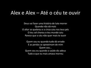 Alex e Alex – Até o céu te ouvirDeus vai fazer uma história de luto morrerQuando não dá maisO altar se quebrou e a cinza caiu nos teus pésO teu sol chorou o teu mundo caiuParece que o céu não quer mais te ouvirQuem sou eu quando tudo dá erradoE as perdas se aproximam de mimQuem sou...Quem sou eu quando a saúde diz adeusTudo o que eu mais amava morreu