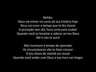 Refrão:Deus vai entrar no curso da tua história hojeDeus vai curar o tempo que te fez chorarA provação tem dia, hora certa para acabarQuando você se levantar e adorar ao teu DeusAté o céu te ouvirNão murmure é tempo de aprenderAs circunstancias vão te fazer crescerO teu choro de manhã vai cessarQuando você andar com Deus a tua hora vai chegar