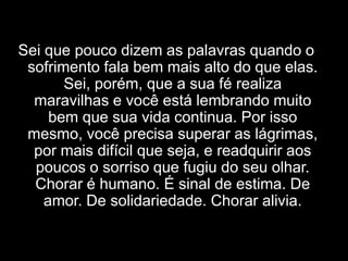 Sei que pouco dizem as palavras quando o sofrimento fala bem mais alto do que elas. Sei, porém, que a sua fé realiza maravilhas e você está lembrando muito bem que sua vida continua. Por isso mesmo, você precisa superar as lágrimas, por mais difícil que seja, e readquirir aos poucos o sorriso que fugiu do seu olhar. Chorar é humano. É sinal de estima. De amor. De solidariedade. Chorar alivia.