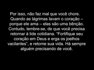 Por isso, não faz mal que você chore. Quando as lágrimas lavam o coração – porque ele ama – elas são uma bênção. Contudo, lembre-se, de que você precisa retornar à lide cotidiana. “Fortifique seu coração em Deus e erga os joelhos vacilantes”, e retome sua vida. Há sempre alguém precisando de você.