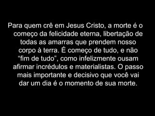 Para quem crê em Jesus Cristo, a morte é o começo da felicidade eterna, libertação de todas as amarras que prendem nosso corpo à terra. É começo de tudo, e não “fim de tudo”, como infelizmente ousam afirmar incrédulos e materialistas. O passo mais importante e decisivo que você vai dar um dia é o momento de sua morte.