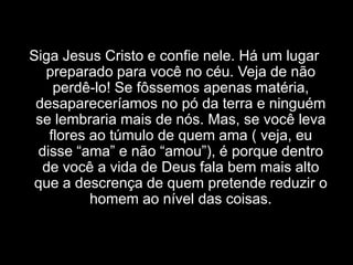 Siga Jesus Cristo e confie nele. Há um lugar preparado para você no céu. Veja de não perdê-lo! Se fôssemos apenas matéria, desapareceríamos no pó da terra e ninguém se lembraria mais de nós. Mas, se você leva flores ao túmulo de quem ama ( veja, eu disse “ama” e não “amou”), é porque dentro de você a vida de Deus fala bem mais alto que a descrença de quem pretende reduzir o homem ao nível das coisas.