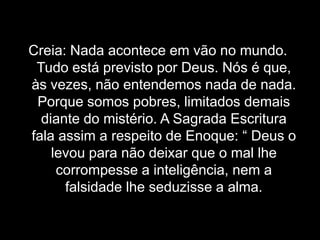 Creia: Nada acontece em vão no mundo. Tudo está previsto por Deus. Nós é que, às vezes, não entendemos nada de nada. Porque somos pobres, limitados demais diante do mistério. A Sagrada Escritura fala assim a respeito de Enoque: “ Deus o levou para não deixar que o mal lhe corrompesse a inteligência, nem a falsidade lhe seduzisse a alma.