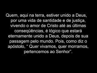 Quem, aqui na terra, estiver unido a Deus, por uma vida de santidade e de justiça, vivendo o amor de Cristo até as últimas conseqüências, é lógico que estará eternamente unido a Deus, depois de sua passagem pelo mundo. Pois, como diz o apóstolo, “ Quer vivamos, quer morramos, pertencemos ao Senhor”.
