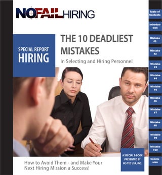 Table of
                                                                Contents


                                                                Introduc-
                                                                   tion


                                                                Mistake
                                                                  #1


SPECIAL REPORT                                                  Mistake



HIRING
                                                                  #2


                 In Selecting and Hiring Personnel              Mistake
                                                                  #3


                                                                Mistake
                                                                  #4


                                                                Mistake
                                                                  #5


                                                                Mistake
                                                                  #6


                                                                Mistake
                                                                  #7


                                                                Mistake
                                                                  #8


                                                                Mistake
                                                                  #9


                                                                Mistake
                                                                  #10

                                             A SPECIAL E-BOOK
                                               PRESENTED BY     Conclu-
  How to Avoid Them - and Make Your          M2-TEC USA, INC.    sion

  Next Hiring Mission a Success!
 