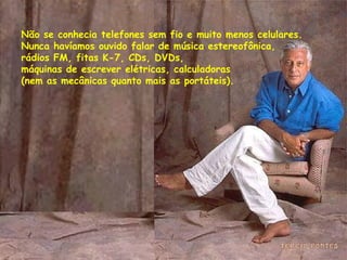 Não se conhecia telefones sem fio e muito menos celulares.  Nunca havíamos ouvido falar de música estereofônica, rádios FM, fitas K-7, CDs, DVDs,  máquinas de escrever elétricas, calculadoras  (nem as mecânicas quanto mais as portáteis). 