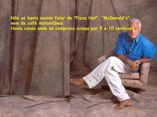 Não se havia ouvido falar de "Pizza Hut", "McDonald's", nem de café instantâneo. Havia casas onde se comprava coisas por 5 e 10 centavos.  