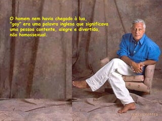 O homem nem havia chegado à lua,  "gay" era uma palavra inglesa que significava  uma pessoa contente, alegre e divertida, não homossexual.  