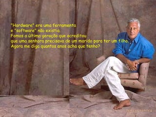 "Hardware" era uma ferramenta  e "software" não existia. Fomos a última geração que acreditou  que uma senhora precisava de um marido para ter um filho. Agora me diga quantos anos acha que tenho? 