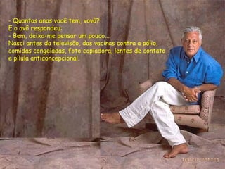 - Quantos anos você tem, vovô? E o avô respondeu: - Bem, deixa-me pensar um pouco...  Nasci antes da televisão, das vacinas contra a pólio,  comidas congeladas, foto copiadora, lentes de contato  e pílula anticoncepcional. 