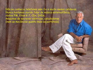 Não se conhecia telefones sem fio e muito menos celulares.  Nunca havíamos ouvido falar de música estereofônica, rádios FM, fitas K-7, CDs, DVDs,  máquinas de escrever elétricas, calculadoras  (nem as mecânicas quanto mais as portáteis). 