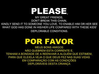 PLEASE , MY GREAT FRIENDS,  DON'T BREAK THIS CHAIN,  KINDLY SEND IT TO SOMEONE YOU LOVE, TO ENABLE HIM OR HER SEE WHAT GOD HAS DONE IN HIS/HER LIFE COMPARED WITH THESE KIDS' DEPLORABLE CONDITIONS . POR FAVOR , MEUS BONS AMIGOS  NÃO QUEBREM ESTA CORRENTE E,  TENHAM A BONDADE DE A REENVIAR A ALGUÉM QUE ESTIMEM,  PARA QUE ELE/ELA VEJA O QUE DEUS FEZ NAS SUAS VIDAS  EM COMPARAÇÃO COM AS CONDIÇÕES  DEPLORÁVEIS DESTA CRIANÇA  
