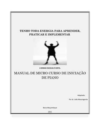 TENHO TODA ENERGIA PARA APRENDER, 
PRATICAR E IMPLEMENTAR 
A MINHA ESCOLHA É CERTA. 
MANUAL DE MICRO CURSO DE INICIAÇÃO 
DE PIANO 
Adaptado: 
Por dr. João Massingarela 
Beira-Moçambique 
2011 
 