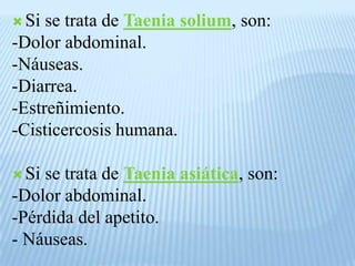  Si
se trata de Taenia solium, son:
-Dolor abdominal.
-Náuseas.
-Diarrea.
-Estreñimiento.
-Cisticercosis humana.
Si
se trata de Taenia asiática, son:
-Dolor abdominal.
-Pérdida del apetito.
- Náuseas.