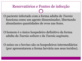 Reservatórios e Fontes de infecção
O paciente infectado com a forma adulta de Taenia
funciona como um agente disseminador, libertando
abundantes quantidades de ovos nas fezes.
O homem é o único hospedeiro definitivo da forma
adulta da Taenia solium e da Taenia saginata.
O suíno ou o bovino são os hospedeiros intermediários
(por apresentarem a forma larvária nos seus tecidos).
 