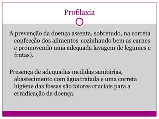 Profilaxia
A prevenção da doença assenta, sobretudo, na correta
confecção dos alimentos, cozinhando bem as carnes
e promovendo uma adequada lavagem de legumes e
frutas).
Presença de adequadas medidas sanitárias,
abastecimento com água tratada e uma correta
higiene das fossas são fatores cruciais para a
erradicação da doença.
 