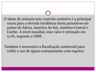 O abate de animais sem controlo sanitário é a principal
causa para a elevada incidência desta parasitose em
países de África, América do Sul, América Central e
Caribe. A nível mundial, esse valor é estimado em
0,1%, segundo a OMS.
Também é necessário a fiscalização ambiental para
coibir o uso de águas contaminadas com esgotos.
 
