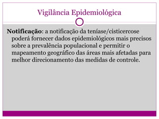 Vigilância Epidemiológica
Notificação: a notificação da teníase/cisticercose
poderá fornecer dados epidemiológicos mais precisos
sobre a prevalência populacional e permitir o
mapeamento geográfico das áreas mais afetadas para
melhor direcionamento das medidas de controle.
 