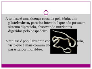A teníase é uma doença causada pela tênia, um
platelminto, parasita intestinal que não possuem
sistema digestório, absorvendo nutrientes
digeridos pelo hospedeiro.
A teniase é popularmente conhecida como solitária,
visto que é mais comum encontrar apenas um
parasita por indivíduo.
 