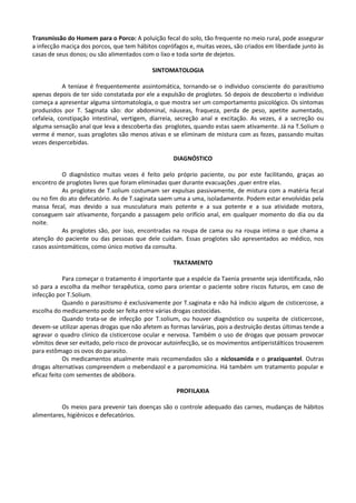 Transmissão do Homem para o Porco: A poluição fecal do solo, tão frequente no meio rural, pode assegurar
a infecção maciça dos porcos, que tem hábitos coprófagos e, muitas vezes, são criados em liberdade junto às
casas de seus donos; ou são alimentados com o lixo e toda sorte de dejetos.

                                            SINTOMATOLOGIA

            A teníase é frequentemente assintomática, tornando-se o individuo consciente do parasitismo
apenas depois de ter sido constatada por ele a expulsão de proglotes. Só depois de descoberto o individuo
começa a apresentar alguma sintomatologia, o que mostra ser um comportamento psicológico. Os sintomas
produzidos por T. Saginata são: dor abdominal, náuseas, fraqueza, perda de peso, apetite aumentado,
cefaleia, constipação intestinal, vertigem, diarreia, secreção anal e excitação. As vezes, é a secreção ou
alguma sensação anal que leva a descoberta das proglotes, quando estas saem ativamente. Já na T.Solium o
verme é menor, suas proglotes são menos ativas e se eliminam de mistura com as fezes, passando muitas
vezes despercebidas.

                                                    DIAGNÓSTICO

           O diagnóstico muitas vezes é feito pelo próprio paciente, ou por este facilitando, graças ao
encontro de proglotes livres que foram eliminadas quer durante evacuações ,quer entre elas.
           As proglotes de T.solium costumam ser expulsas passivamente, de mistura com a matéria fecal
ou no fim do ato defecatório. As de T.saginata saem uma a uma, isoladamente. Podem estar envolvidas pela
massa fecal, mas devido a sua musculatura mais potente e a sua potente e a sua atividade motora,
conseguem sair ativamente, forçando a passagem pelo orifício anal, em qualquer momento do dia ou da
noite.
           As proglotes são, por isso, encontradas na roupa de cama ou na roupa intima o que chama a
atenção do paciente ou das pessoas que dele cuidam. Essas proglotes são apresentados ao médico, nos
casos assintomáticos, como único motivo da consulta.

                                                    TRATAMENTO

            Para começar o tratamento é importante que a espécie da Taenia presente seja identificada, não
só para a escolha da melhor terapêutica, como para orientar o paciente sobre riscos futuros, em caso de
infecção por T.Solium.
            Quando o parasitismo é exclusivamente por T.saginata e não há indicio algum de cisticercose, a
escolha do medicamento pode ser feita entre várias drogas cestocidas.
            Quando trata-se de infecção por T.solium, ou houver diagnóstico ou suspeita de cisticercose,
devem-se utilizar apenas drogas que não afetem as formas larvárias, pois a destruição destas últimas tende a
agravar o quadro clinico da cisticercose ocular e nervosa. Também o uso de drogas que possam provocar
vômitos deve ser evitado, pelo risco de provocar autoinfecção, se os movimentos antiperistálticos trouxerem
para estômago os ovos do parasito.
            Os medicamentos atualmente mais recomendados são a niclosamida e o praziquantel. Outras
drogas alternativas compreendem o mebendazol e a paromomicina. Há também um tratamento popular e
eficaz feito com sementes de abóbora.

                                                     PROFILAXIA

          Os meios para prevenir tais doenças são o controle adequado das carnes, mudanças de hábitos
alimentares, higiênicos e defecatórios.
 
