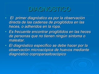 DIAGNOSTICO El primer diagnóstico es por la observación directa de las cadenas de proglótidos en las heces, o adheridos en la ropa. Es frecuente encontrar proglótidos en las heces de personas que no tienen ningún síntoma o malestar. El diagnóstico específico se debe hacer por la observación microscópica de huevos mediante diagnóstico coproparasitoscópico
