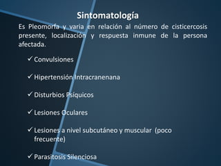 Sintomatología
Es Pleomorfa y varia en relación al número de cisticercosis
presente, localización y respuesta inmune de la persona
afectada.
 Convulsiones
 Hipertensión Intracranenana
 Disturbios Psíquicos
 Lesiones Oculares
 Lesiones a nivel subcutáneo y muscular (poco
frecuente)
 Parasitosis Silenciosa
 