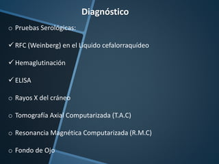 Diagnóstico
o Pruebas Serológicas:
 RFC (Weinberg) en el Líquido cefalorraquídeo
 Hemaglutinación
 ELISA
o Rayos X del cráneo
o Tomografía Axial Computarizada (T.A.C)
o Resonancia Magnética Computarizada (R.M.C)
o Fondo de Ojo
 