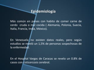 Epidemiología
Más común en países con habito de comer carne de
cerdo cruda o mal cocida ( Alemania, Polonia, Suecia,
Italia, Francia, India, México).
En Venezuela no existen datos reales, pero según
estudios se reveló un 1,5% de personas sospechosas de
la enfermedad.
En el Hospital Vargas de Caracas se revelo un 0.8% de
casos con cisticercosis cerebral.
 