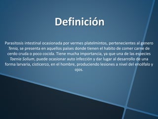 Definición
Parasitosis intestinal ocasionada por vermes platelmintos, pertenecientes al genero
Tenia, se presenta en aquellos países donde tienen el habito de comer carne de
cerdo cruda o poco cocida. Tiene mucha importancia, ya que una de las especies
Taenia Solium, puede ocasionar auto infección y dar lugar al desarrollo de una
forma larvaria, cisticerco, en el hombre, produciendo lesiones a nivel del encéfalo y
ojos.
 